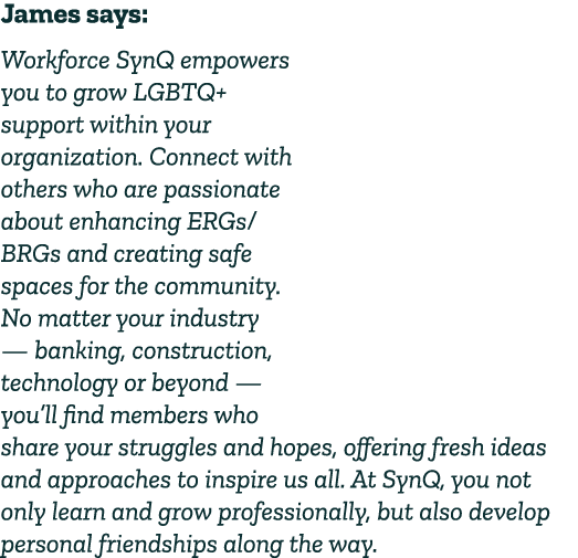 James says: Workforce SynQ empowers you to grow LGBTQ+ support within your organization. Connect with others who are ...